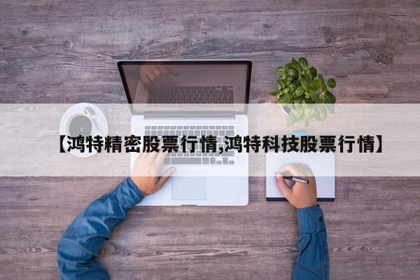 【鸿特精密股票行情,鸿特科技股票行情】