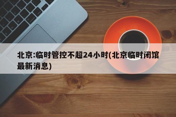 北京:临时管控不超24小时(北京临时闭馆最新消息)