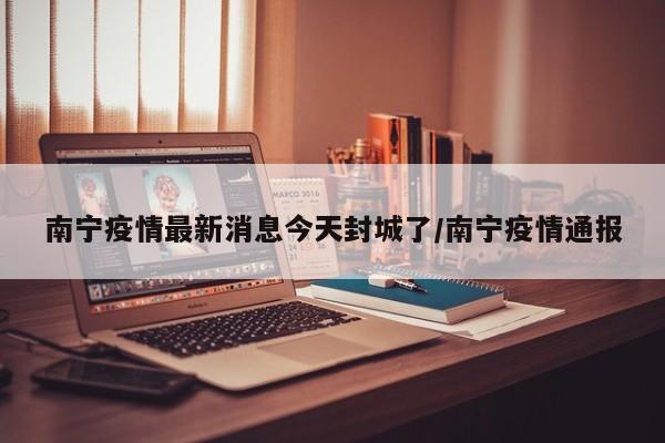 南宁疫情最新消息今天封城了/南宁疫情通报