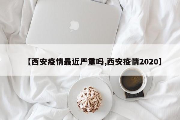 【西安疫情最近严重吗,西安疫情2020】