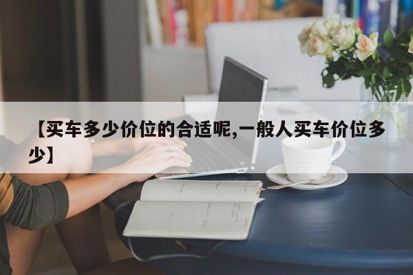 【买车多少价位的合适呢,一般人买车价位多少】