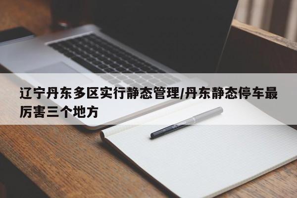 辽宁丹东多区实行静态管理/丹东静态停车最厉害三个地方