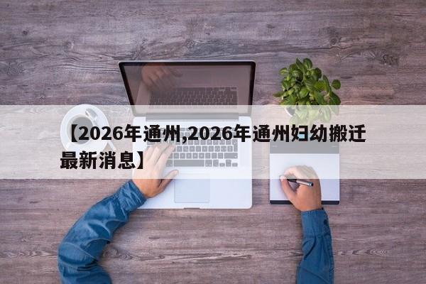 【2026年通州,2026年通州妇幼搬迁最新消息】