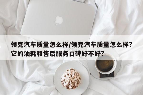 领克汽车质量怎么样/领克汽车质量怎么样?它的油耗和售后服务口碑好不好?