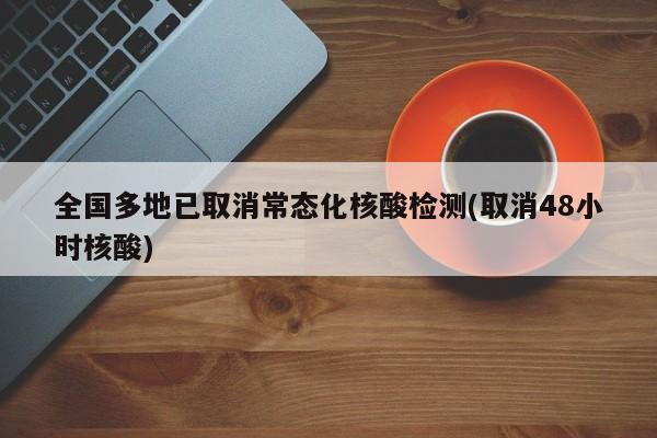 全国多地已取消常态化核酸检测(取消48小时核酸)