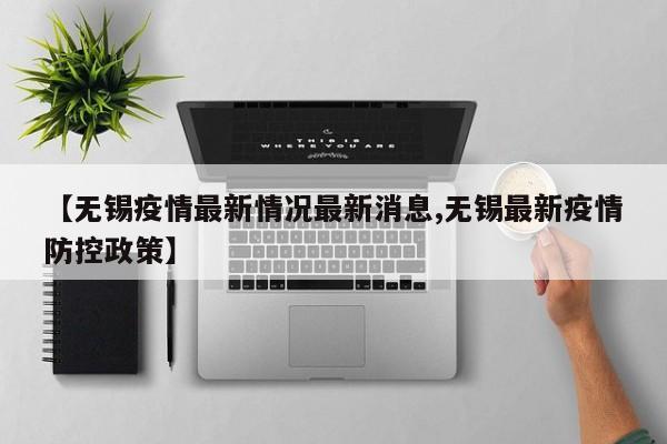 【无锡疫情最新情况最新消息,无锡最新疫情防控政策】