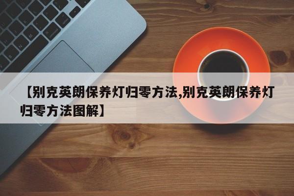【别克英朗保养灯归零方法,别克英朗保养灯归零方法图解】