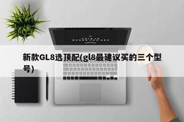 新款GL8选顶配(gl8最建议买的三个型号)