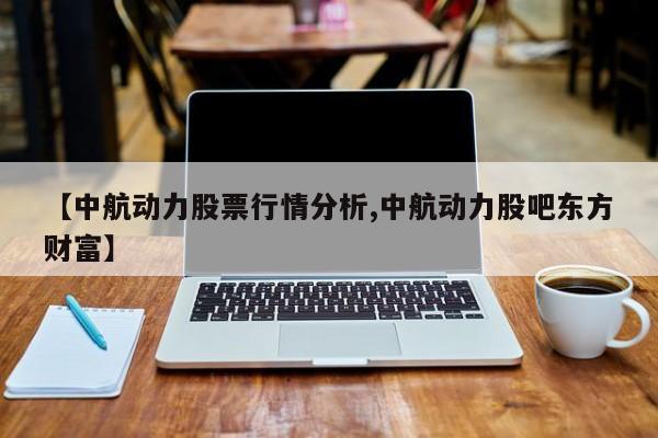 【中航动力股票行情分析,中航动力股吧东方财富】