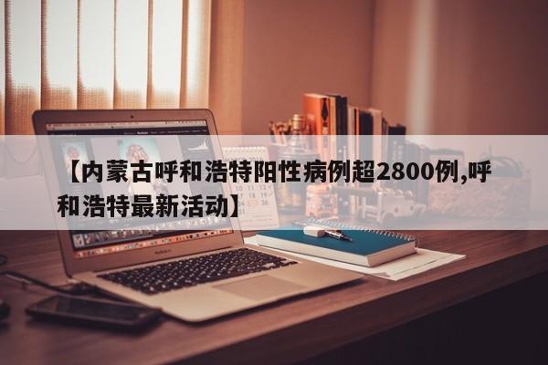 【内蒙古呼和浩特阳性病例超2800例,呼和浩特最新活动】