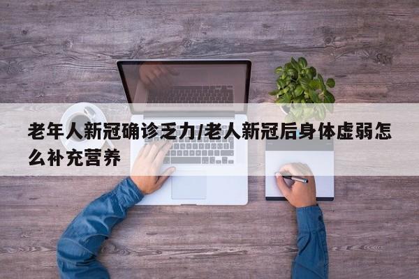 老年人新冠确诊乏力/老人新冠后身体虚弱怎么补充营养
