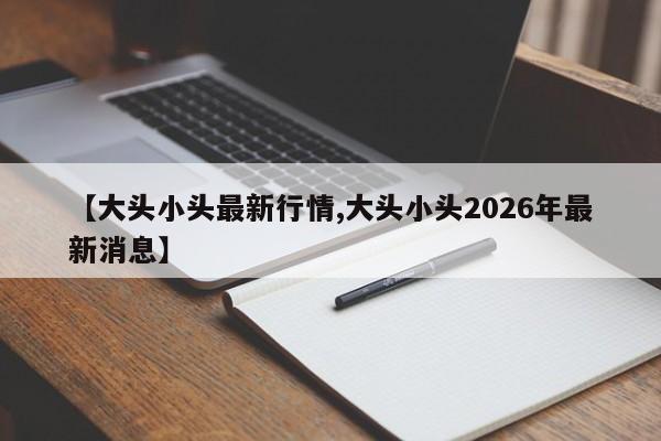 【大头小头最新行情,大头小头2026年最新消息】