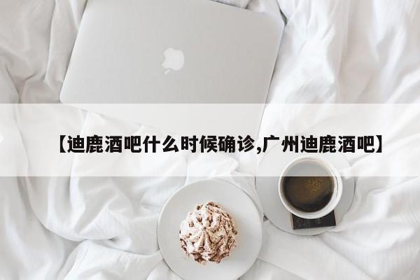 【迪鹿酒吧什么时候确诊,广州迪鹿酒吧】