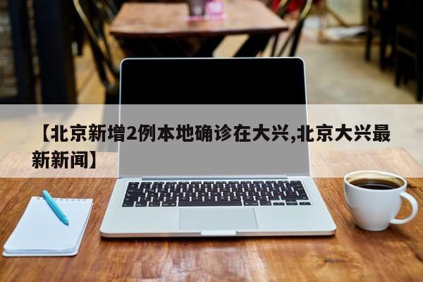 【北京新增2例本地确诊在大兴,北京大兴最新新闻】