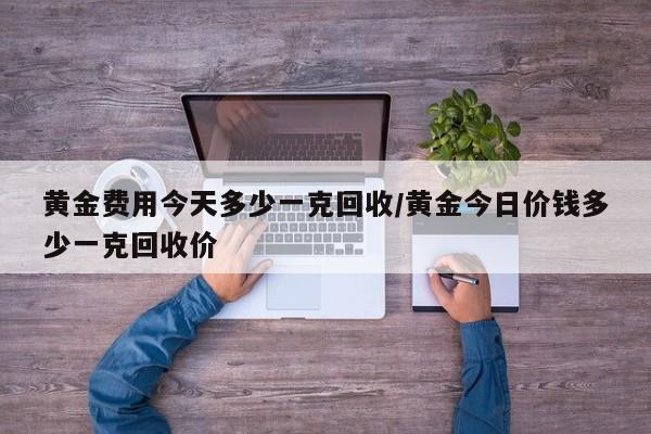 黄金费用今天多少一克回收/黄金今日价钱多少一克回收价