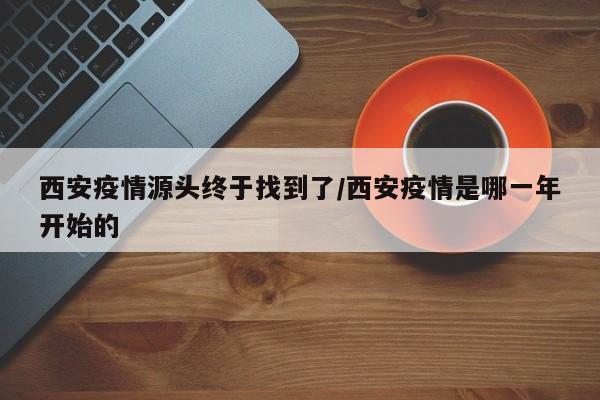 西安疫情源头终于找到了/西安疫情是哪一年开始的