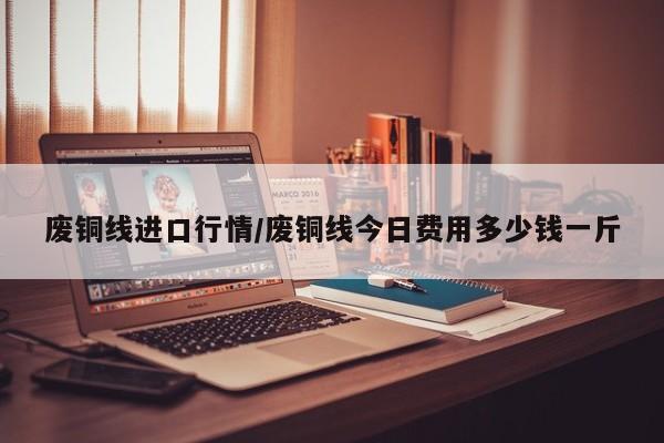 废铜线进口行情/废铜线今日费用多少钱一斤