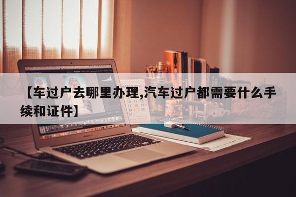 【车过户去哪里办理,汽车过户都需要什么手续和证件】