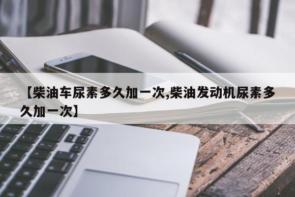 【柴油车尿素多久加一次,柴油发动机尿素多久加一次】