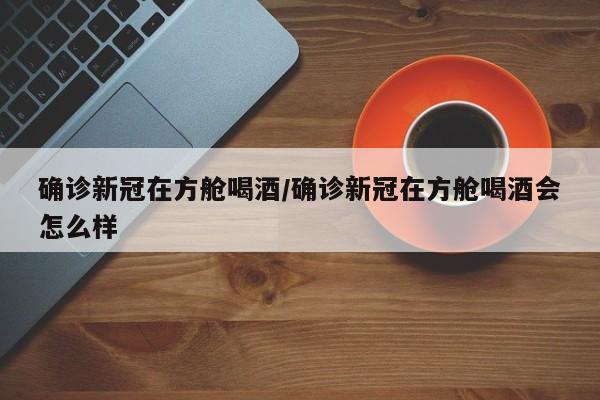 确诊新冠在方舱喝酒/确诊新冠在方舱喝酒会怎么样