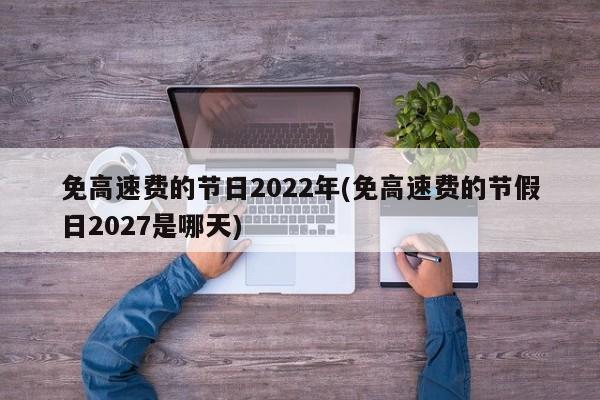免高速费的节日2022年(免高速费的节假日2027是哪天)