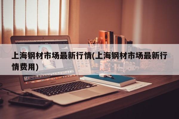 上海钢材市场最新行情(上海钢材市场最新行情费用)