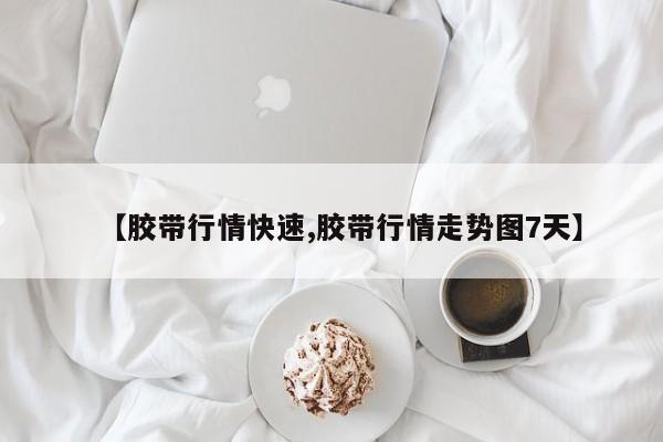 【胶带行情快速,胶带行情走势图7天】
