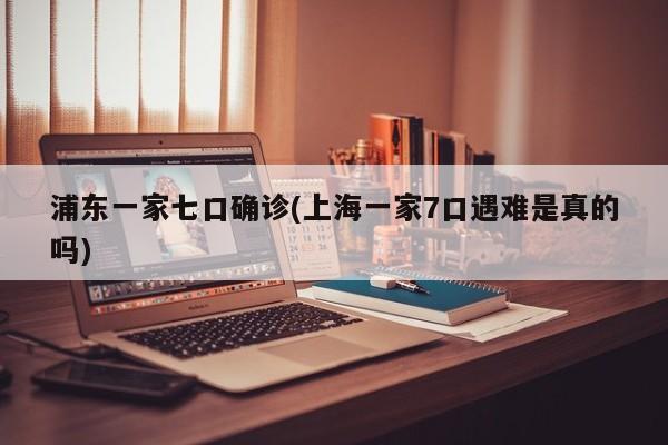 浦东一家七口确诊(上海一家7口遇难是真的吗)