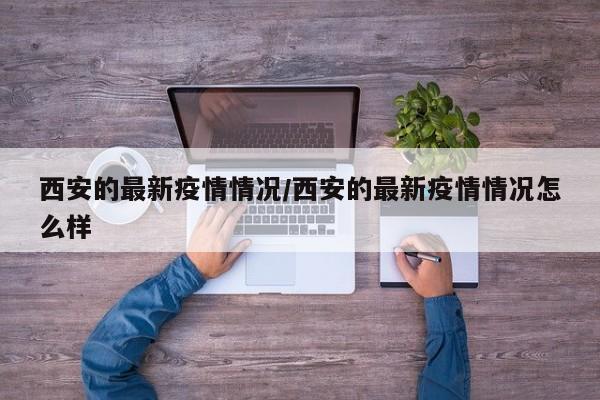 西安的最新疫情情况/西安的最新疫情情况怎么样