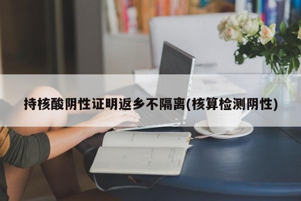 持核酸阴性证明返乡不隔离(核算检测阴性)