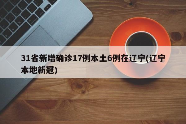 31省新增确诊17例本土6例在辽宁(辽宁本地新冠)
