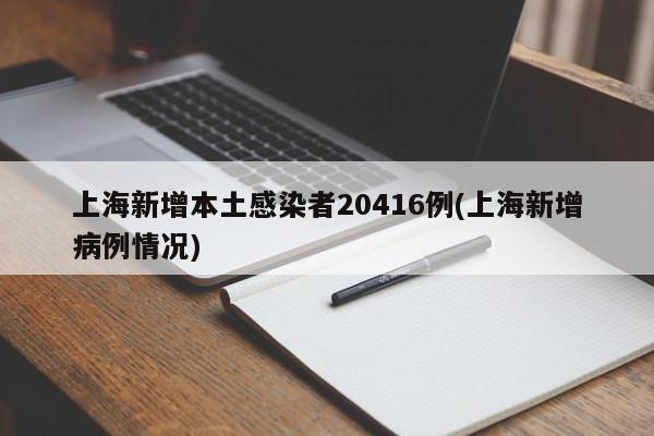 上海新增本土感染者20416例(上海新增病例情况)