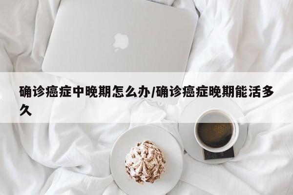 确诊癌症中晚期怎么办/确诊癌症晚期能活多久