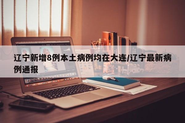辽宁新增8例本土病例均在大连/辽宁最新病例通报