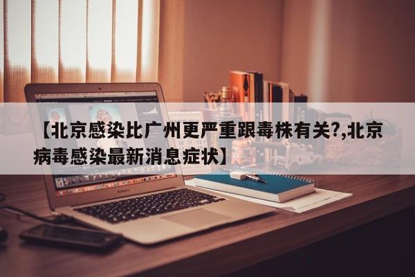 【北京感染比广州更严重跟毒株有关?,北京病毒感染最新消息症状】