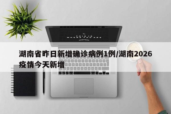 湖南省昨日新增确诊病例1例/湖南2026疫情今天新增