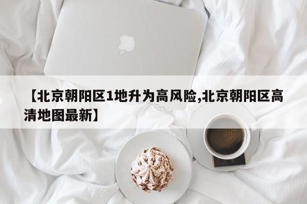 【北京朝阳区1地升为高风险,北京朝阳区高清地图最新】
