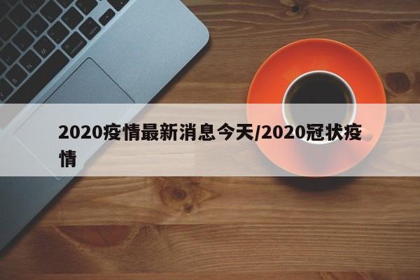 2020疫情最新消息今天/2020冠状疫情