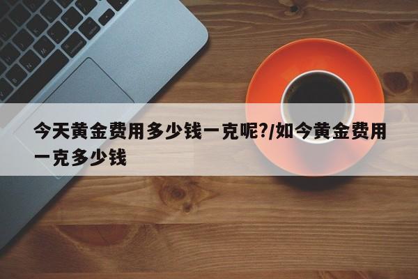 今天黄金费用多少钱一克呢?/如今黄金费用一克多少钱