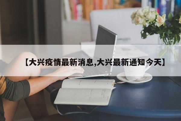 【大兴疫情最新消息,大兴最新通知今天】