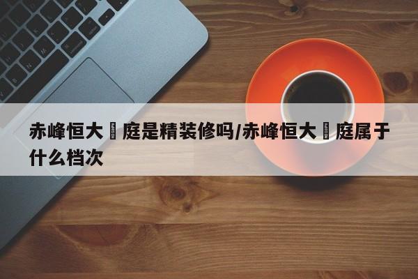 赤峰恒大珺庭是精装修吗/赤峰恒大珺庭属于什么档次