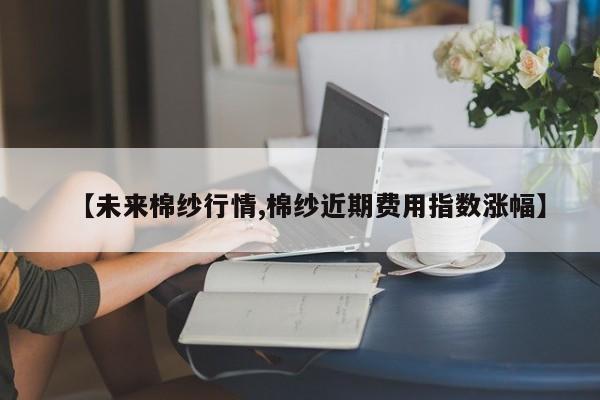 【未来棉纱行情,棉纱近期费用指数涨幅】