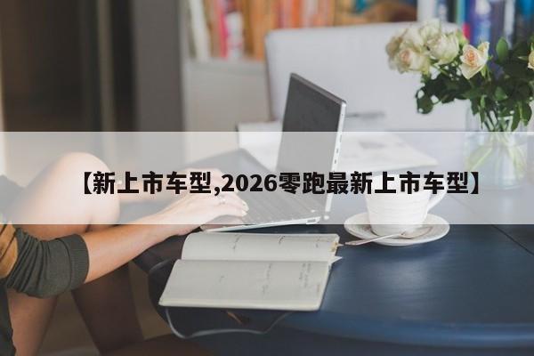 【新上市车型,2026零跑最新上市车型】