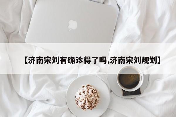 【济南宋刘有确诊得了吗,济南宋刘规划】