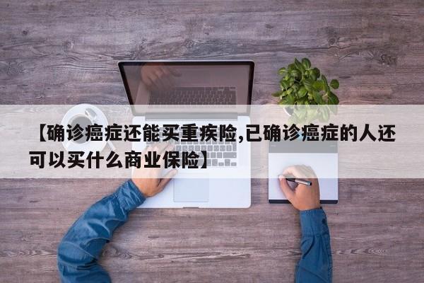 【确诊癌症还能买重疾险,已确诊癌症的人还可以买什么商业保险】