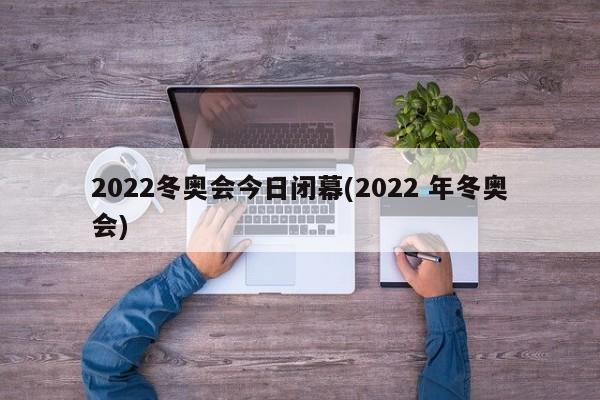 2022冬奥会今日闭幕(2022 年冬奥会)