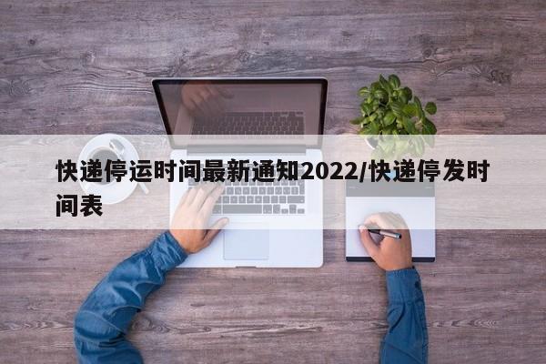 快递停运时间最新通知2022/快递停发时间表