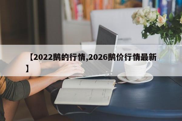 【2022鹅的行情,2026鹅价行情最新】