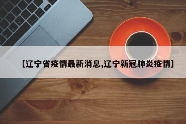 【辽宁省疫情最新消息,辽宁新冠肺炎疫情】