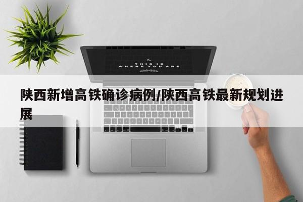 陕西新增高铁确诊病例/陕西高铁最新规划进展